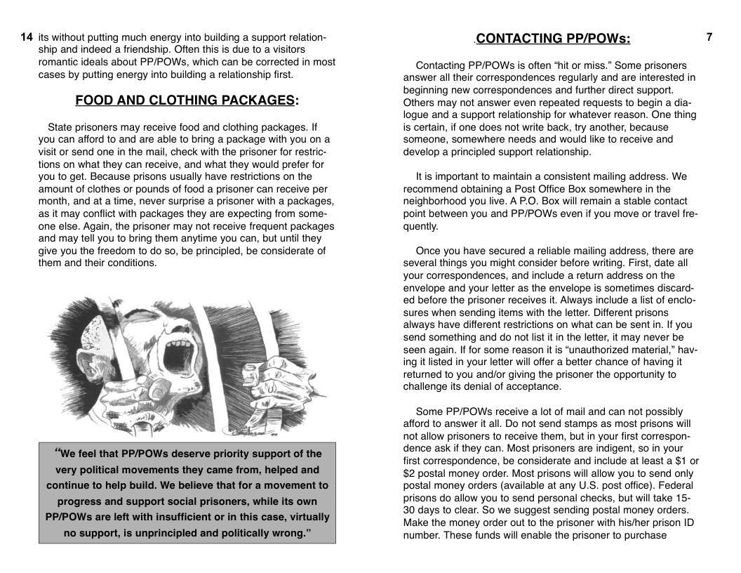14 its without putting much energy into building a support relation- ship and indeed a friendship. Often this is due to a visitors romantic ideals about PP/POWS, which can be corrected in most cases by putting energy into building a relationship first.  FOOD AND CLOTHING PACKAGES:  State prisoners may receive food and clothing packages. If you can afford to and are able to bring a package with you on a visit or send one in the mail, check with the prisoner for restric- tions on what they can receive, and what they would prefer for you to get. Because prisons usually have restrictions on the ‘amount of clothes or pounds of food  prisoner can receive per month, and at a time, never surprise a prisoner with a packages, as it may conflict with packages they are expecting from some- one else. Again, the prisoner may not receive frequent packages and may tell you to bring them anytime you can, but until they give you the freedom to do so, be principled, be considerate of them and their conditions.  “We feel that PP/POWs deserve priority support of the. very political movements they came from, helped and continue to help build. We believe that for a movement to  progress and support social prisoners, while its own PP/POWs are left with insufficient or in this case, virtual no support, is unprincipled and politically wrong.”  CONTACTING PP/POW:  Contacting PP/POWS is often “hit or miss.” Some prisoners answer all their correspondences regularly and are interested in beginning new correspondences and further direct support. Others may ot answer even repeated requests to begin a dia- logue and a support relationship for whatever reason. One thing is certain, if one does not write back, try another, because someone, somewhere needs and would like to receive and develop a principled support relationship.  Itis important to maintain a consistent mailing address. We recommend obtaining a Post Office Box somewhere in the neighborhood you live. A P.O. Box will remain a stable contact point between you and PP/POWs even if you move or travel fre- quently.  Once you have secured a reliable mailing address, there are several things you might consider before writing. First, date all your correspondences, and include a return address on the envelope and your letter as the envelope is sometimes discard- ed before the prisoner receives it. Always include a list of enclo- sures when sending items with the letter. Different prisons always have different restrictions on what can be sent in. If you send something and do not list it in the letter, it may never be seen again. If for some reason it is “unauthorized material,” hav- ing it listed in your letter will offer a better chance of having it returned to you and/or giving the prisoner the opportunity to challenge its denial of acceptance.  ‘Some PP/POWs receive a lot of mail and can not possibly afford to answer it all. Do not send stamps as most prisons will not allow prisoners to receive them, but in your first correspon- dence ask if they can. Most prisoners are indigent, so in your first correspondence, be considerate and include at least a $1 or $2 postal money order. Most prisons will allow you to send only postal money orders (available at any U.S. post office). Federal prisons do allow you to send personal checks, but will take 15- 30 days to clear. So we suggest sending postal money orders. Make the money order out to the prisoner with his/her prison ID number. These funds will enable the prisoner to purchase 